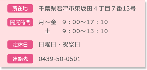 【所在地】千葉県君津市東坂田4丁目7番13号【開局時間】月～金9:00～17:10 土9:00～13:10【定休日】日曜日・祝祭日【お問合せ】0439-50-0501