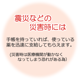 震災などの災害時には 手帳を持っていれば、使っている薬を迅速に支給してもらえます。（災害時は医療機関が動かなくなってしまう恐れがある為）