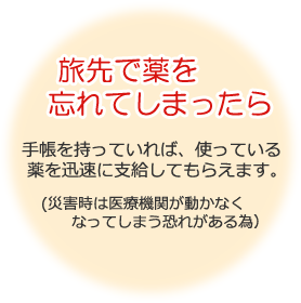 旅先で薬を忘れてしまったら 手帳を持っていれば、使っている薬を迅速に支給してもらえます。（災害時は医療機関が動かなくなってしまう恐れがある為）